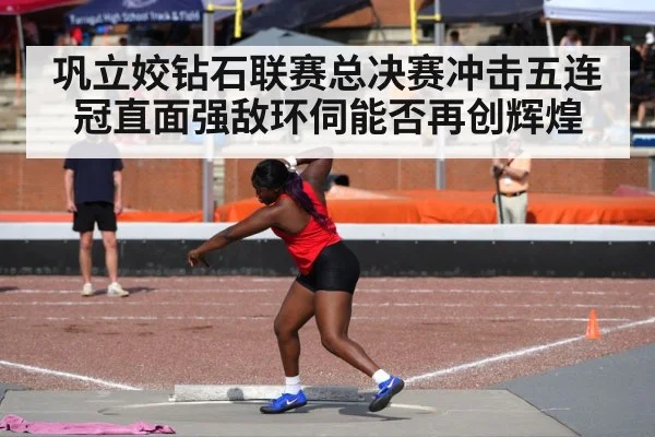巩立姣钻石联赛总决赛冲击五连冠直面强敌环伺能否再创辉煌