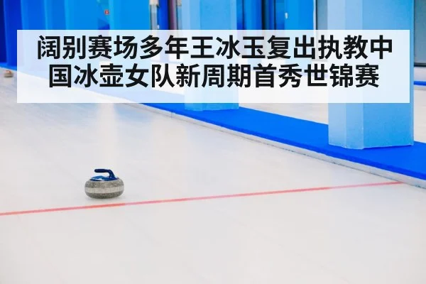 阔别赛场多年王冰玉复出执教中国冰壶女队新周期首秀世锦赛