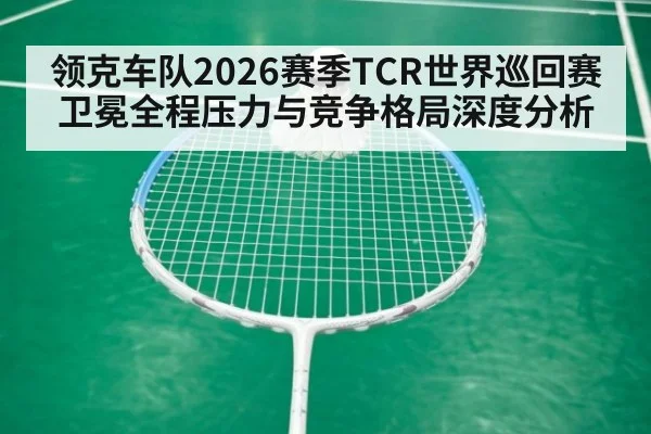领克车队2026赛季TCR世界巡回赛卫冕全程压力与竞争格局深度分析